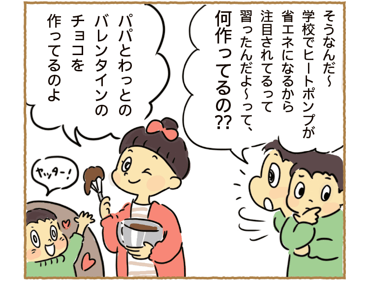 そうなんだ～学校でヒートポンプが省エネになるから注目されてるって習ったんだよ～って、何作ってるの??｜パパとわっとのバレンタインのチョコを作ってるのよ｜ヤッター！